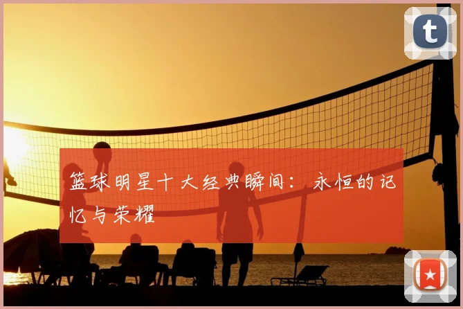 篮球明星十大经典瞬间：永恒的记忆与荣耀