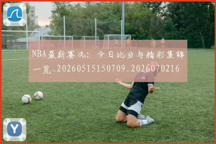 NBA最新赛况：今日比分与精彩集锦一览_20260515150709_20260702165309