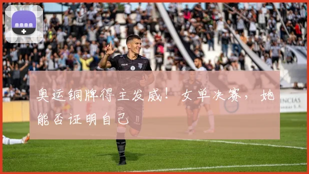 奥运铜牌得主发威！女单决赛，她能否证明自己