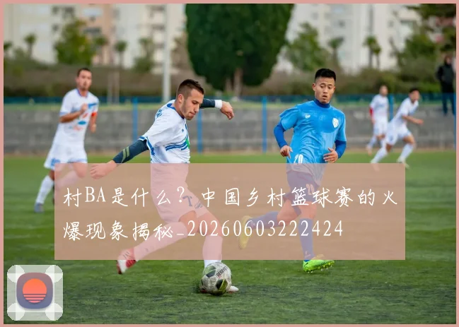 村BA是什么?中国乡村篮球赛的火爆现象揭秘_20260603222424