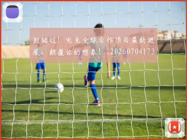 别错过!电竞全球合作项目最新进展,颠覆你的想象!_20260704173923