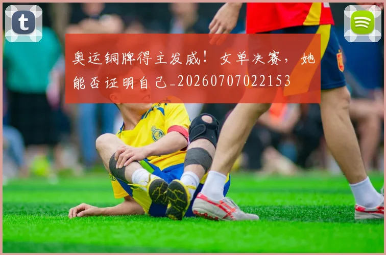 奥运铜牌得主发威！女单决赛，她能否证明自己_20260707022153