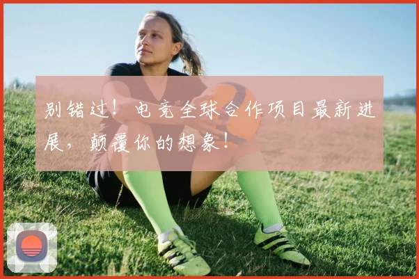 别错过!电竞全球合作项目最新进展,颠覆你的想象!