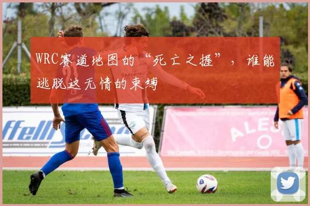 WRC赛道地图的“死亡之握”，谁能逃脱这无情的束缚
