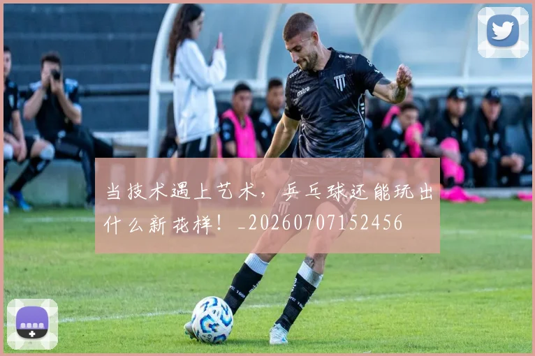 当技术遇上艺术，乒乓球还能玩出什么新花样！_20260707152456