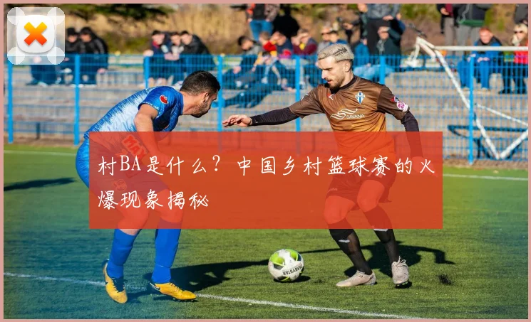 村BA是什么?中国乡村篮球赛的火爆现象揭秘