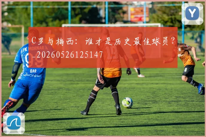 C罗与梅西:谁才是历史最佳球员?_20260526125147