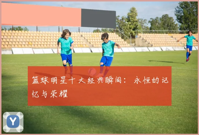 篮球明星十大经典瞬间：永恒的记忆与荣耀