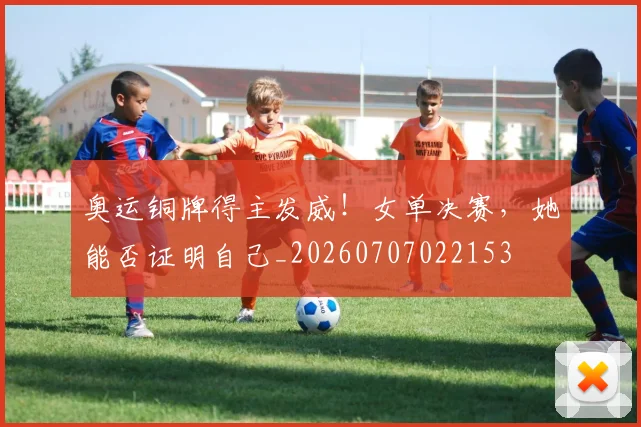 奥运铜牌得主发威！女单决赛，她能否证明自己_20260707022153