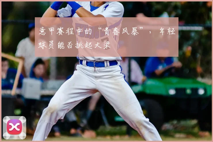 意甲赛程中的“青春风暴”，年轻球员能否挑起大梁